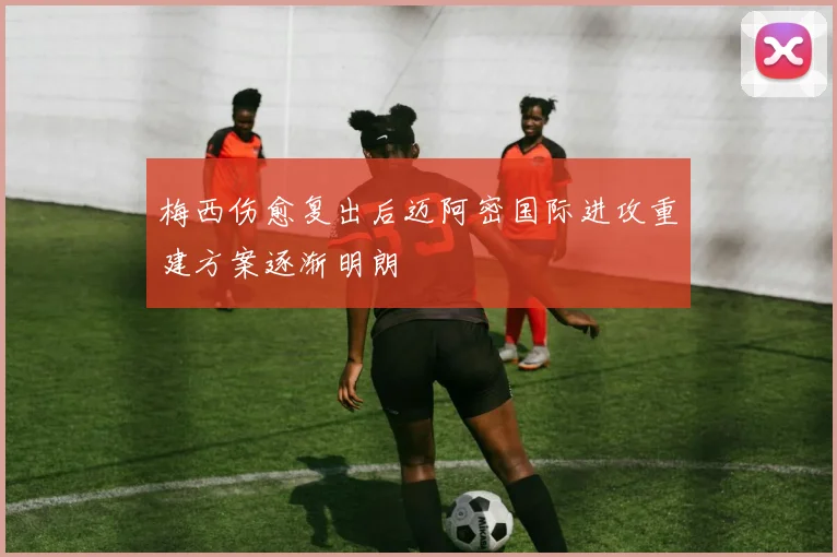 梅西伤愈复出后迈阿密国际进攻重建方案逐渐明朗