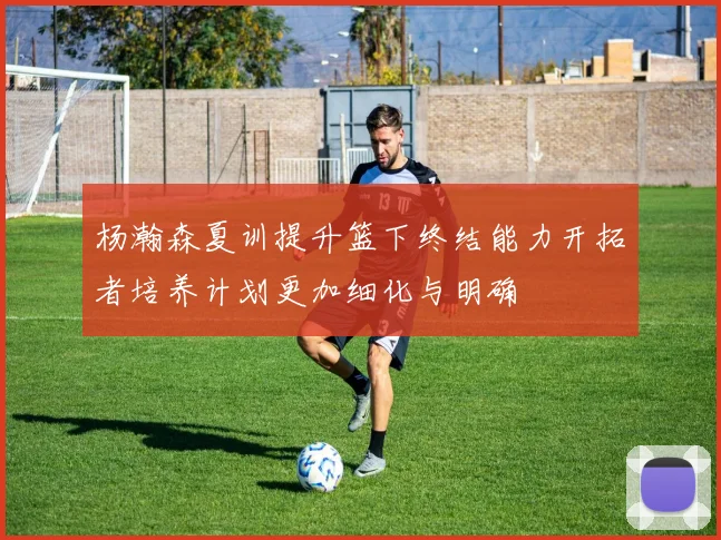 杨瀚森夏训提升篮下终结能力开拓者培养计划更加细化与明确