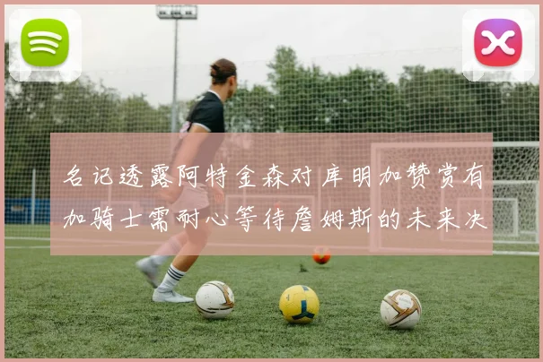 名记透露阿特金森对库明加赞赏有加骑士需耐心等待詹姆斯的未来决定