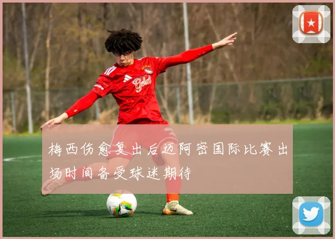 梅西伤愈复出后迈阿密国际比赛出场时间备受球迷期待