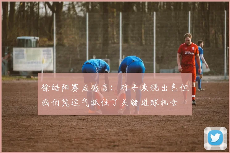 徐皓阳赛后感言：对手表现出色但我们凭运气抓住了关键进球机会