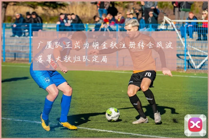 广厦队正式为胡金秋注册转会风波落幕大秋归队定局