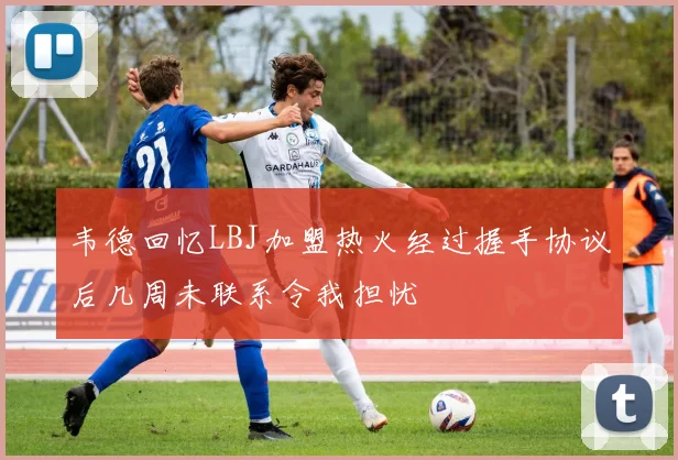 韦德回忆LBJ加盟热火经过握手协议后几周未联系令我担忧