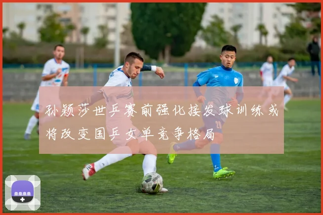 孙颖莎世乒赛前强化接发球训练或将改变国乒女单竞争格局