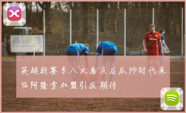 英超新赛季八大看点后瓜帅时代来临阿隆索加盟引发期待