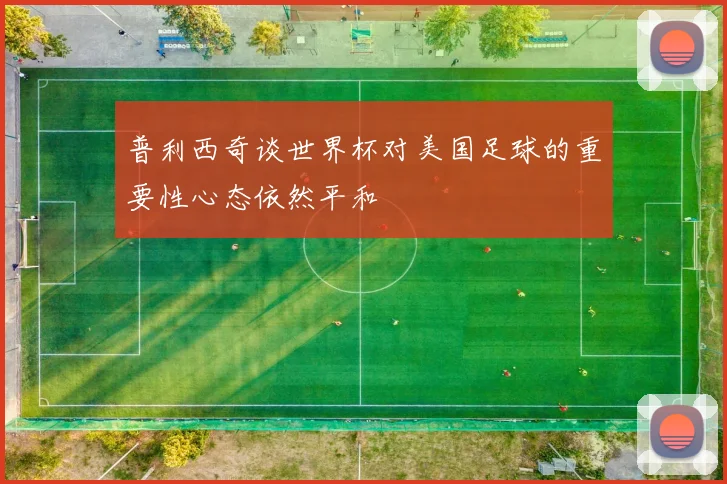 普利西奇谈世界杯对美国足球的重要性心态依然平和