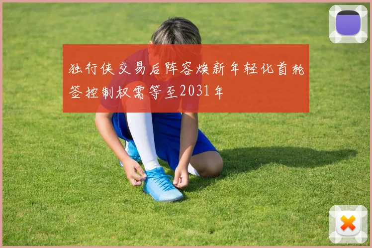 独行侠交易后阵容焕新年轻化首轮签控制权需等至2031年