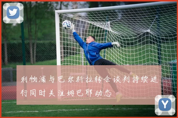 利物浦与巴尔科拉转会谈判持续进行同时关注姆巴耶动态